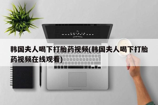流产药如何购买韩国夫人喝下打胎药视频(韩国夫人喝下打胎药视频在线观看)