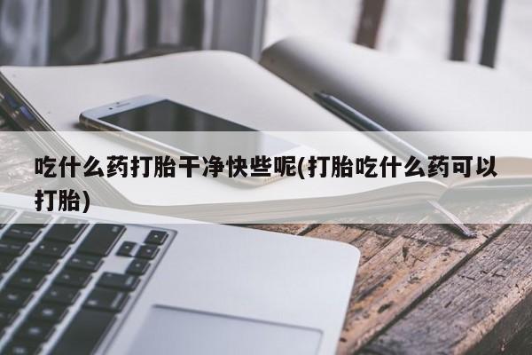 流产药如何购买吃什么药打胎干净快些呢(打胎吃什么药可以打胎)