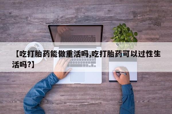 流产药如何购买【吃打胎药能做重活吗,吃打胎药可以过性生活吗?】