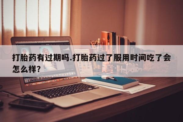 流产药如何购买打胎药有过期吗.打胎药过了服用时间吃了会怎么样？