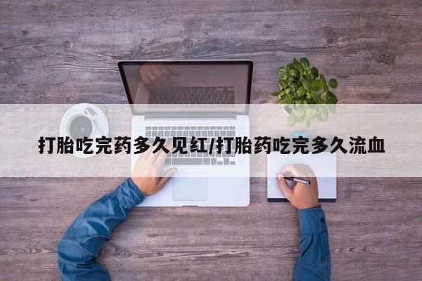 流产药如何购买打胎吃完药多久见红/打胎药吃完多久流血