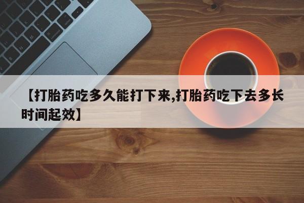 流产药如何购买【打胎药吃多久能打下来,打胎药吃下去多长时间起效】