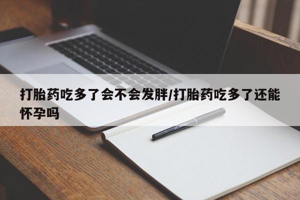 流产药如何购买打胎药吃多了会不会发胖/打胎药吃多了还能怀孕吗