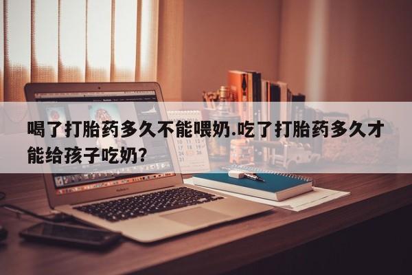 流产药如何购买喝了打胎药多久不能喂奶.吃了打胎药多久才能给孩子吃奶？