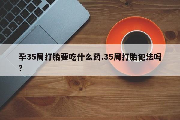 流产药如何购买孕35周打胎要吃什么药.35周打胎犯法吗？