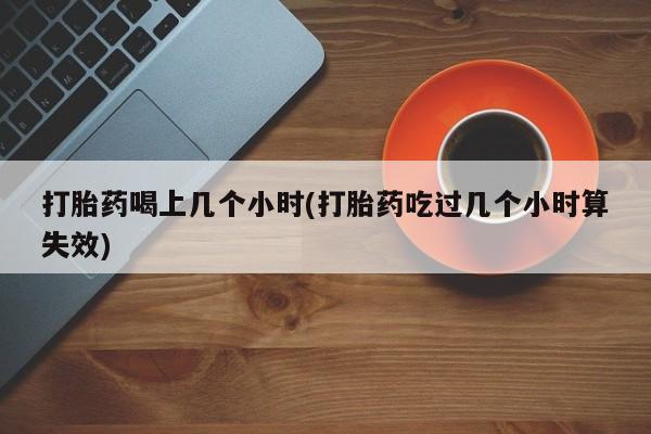 流产药如何购买打胎药喝上几个小时(打胎药吃过几个小时算失效)